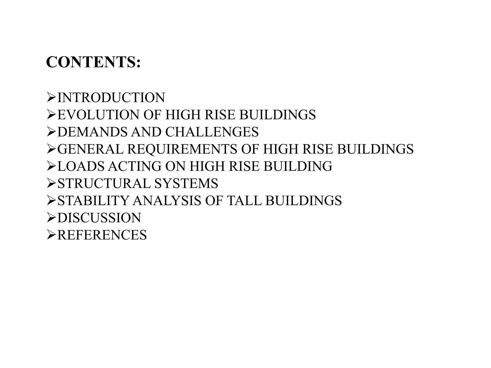 CONTENTS:
INTRODUCTION
EVOLUTION OF HIGH RISE BUILDINGS
DEMANDS AND CHALLENGES
GENERAL REQUIREMENTS OF HIGH RISE BUILDINGS
LOADS ACTING ON HIGH RISE BUILDING
STRUCTURAL SYSTEMS
STABILITY ANALYSIS OF TALL BUILDINGS
DISCUSSION
REFERENCES
 