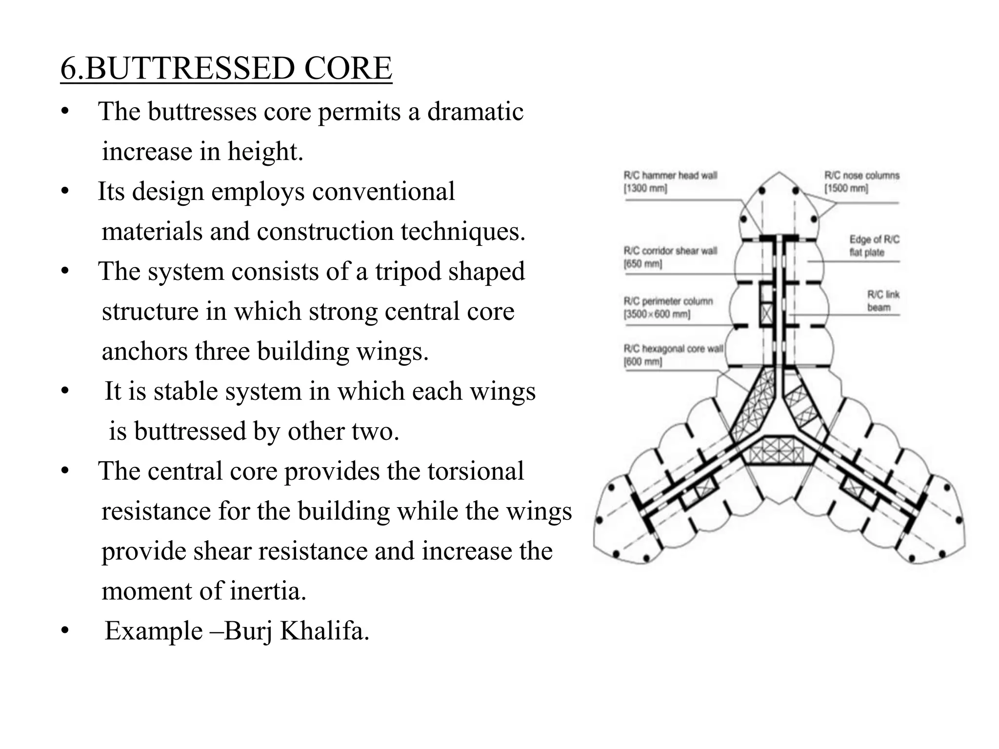 6.BUTTRESSED CORE
• The buttresses core permits a dramatic
increase in height.
• Its design employs conventional
materials and construction techniques.
• The system consists of a tripod shaped
structure in which strong central core
anchors three building wings.
• It is stable system in which each wings
is buttressed by other two.
• The central core provides the torsional
resistance for the building while the wings
provide shear resistance and increase the
moment of inertia.
• Example –Burj Khalifa.
 