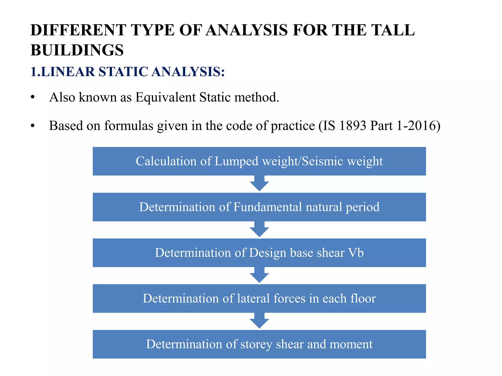 DIFFERENT TYPE OF ANALYSIS FOR THE TALL
BUILDINGS
1.LINEAR STATIC ANALYSIS:
• Also known as Equivalent Static method.
• Based on formulas given in the code of practice (IS 1893 Part 1-2016)
Determination of storey shear and moment
Determination of lateral forces in each floor
Determination of Design base shear Vb
Determination of Fundamental natural period
Calculation of Lumped weight/Seismic weight
 