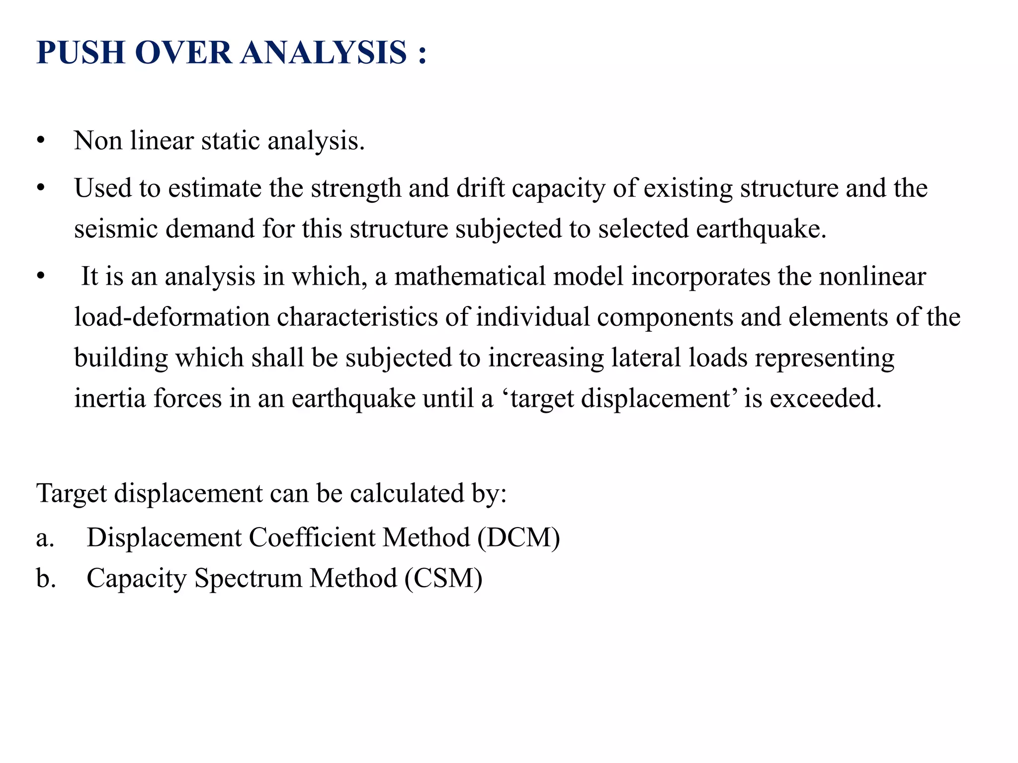 PUSH OVER ANALYSIS :
• Non linear static analysis.
• Used to estimate the strength and drift capacity of existing structure and the
seismic demand for this structure subjected to selected earthquake.
• It is an analysis in which, a mathematical model incorporates the nonlinear
load-deformation characteristics of individual components and elements of the
building which shall be subjected to increasing lateral loads representing
inertia forces in an earthquake until a ‘target displacement’ is exceeded.
Target displacement can be calculated by:
a. Displacement Coefficient Method (DCM)
b. Capacity Spectrum Method (CSM)
 