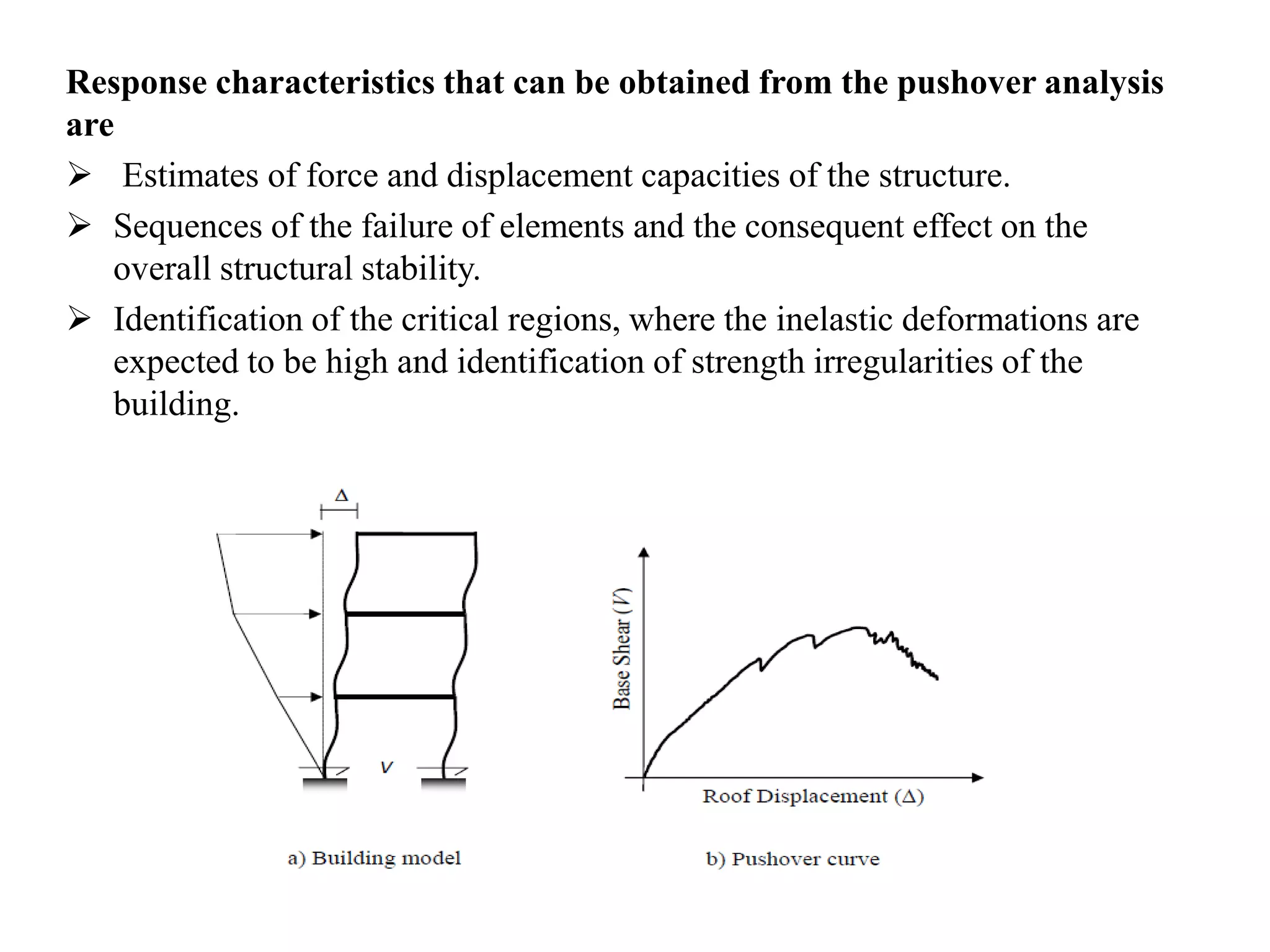 Response characteristics that can be obtained from the pushover analysis
are
 Estimates of force and displacement capacities of the structure.
 Sequences of the failure of elements and the consequent effect on the
overall structural stability.
 Identification of the critical regions, where the inelastic deformations are
expected to be high and identification of strength irregularities of the
building.
 