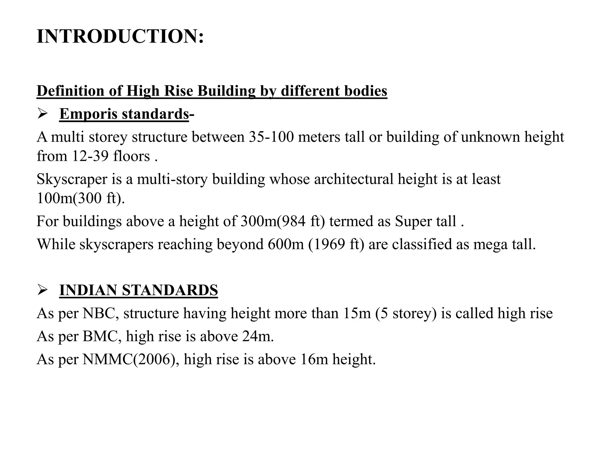 INTRODUCTION:
Definition of High Rise Building by different bodies
 Emporis standards-
A multi storey structure between 35-100 meters tall or building of unknown height
from 12-39 floors .
Skyscraper is a multi-story building whose architectural height is at least
100m(300 ft).
For buildings above a height of 300m(984 ft) termed as Super tall .
While skyscrapers reaching beyond 600m (1969 ft) are classified as mega tall.
 INDIAN STANDARDS
As per NBC, structure having height more than 15m (5 storey) is called high rise
As per BMC, high rise is above 24m.
As per NMMC(2006), high rise is above 16m height.
 
