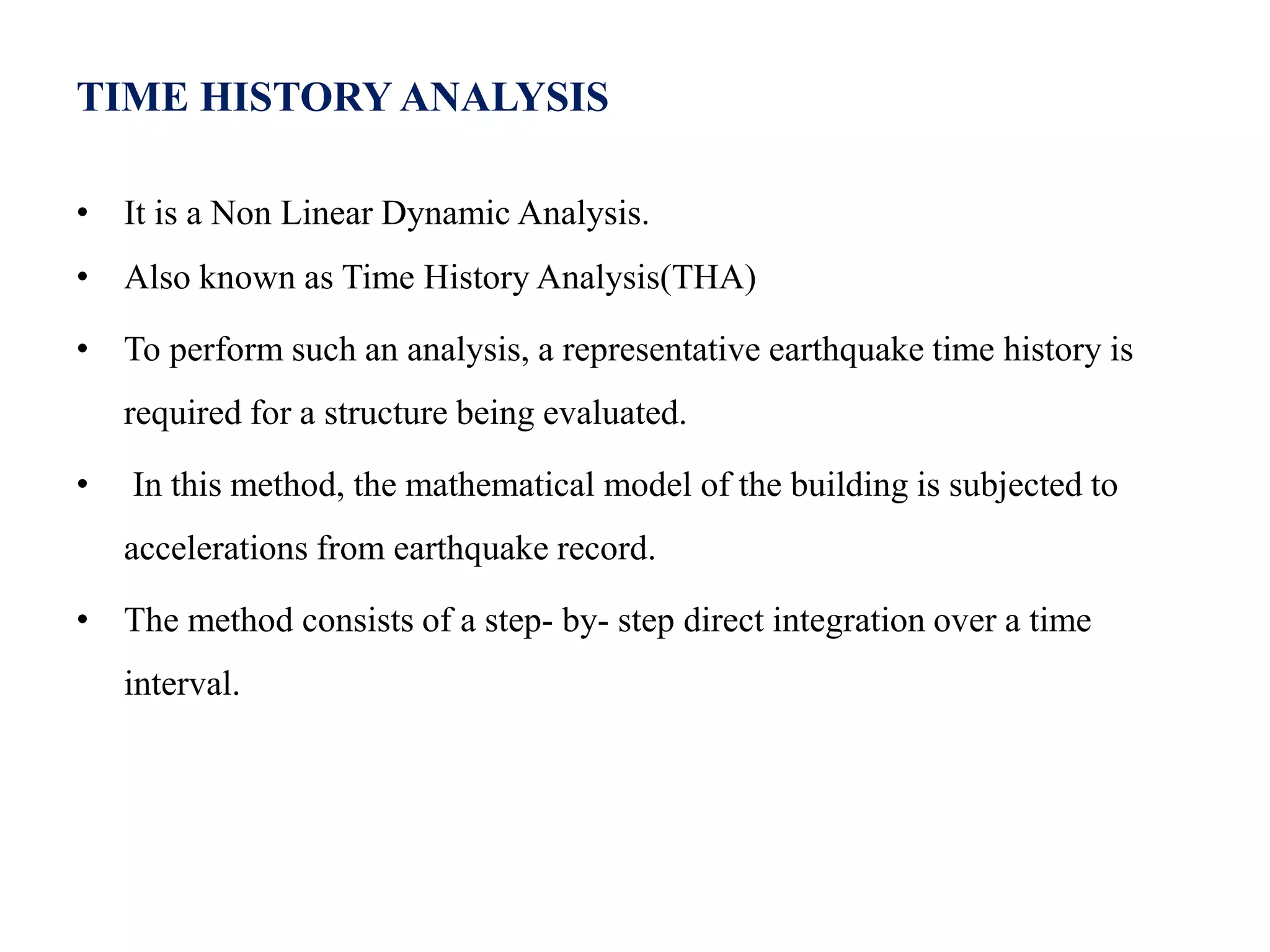 TIME HISTORY ANALYSIS
• It is a Non Linear Dynamic Analysis.
• Also known as Time History Analysis(THA)
• To perform such an analysis, a representative earthquake time history is
required for a structure being evaluated.
• In this method, the mathematical model of the building is subjected to
accelerations from earthquake record.
• The method consists of a step- by- step direct integration over a time
interval.
 