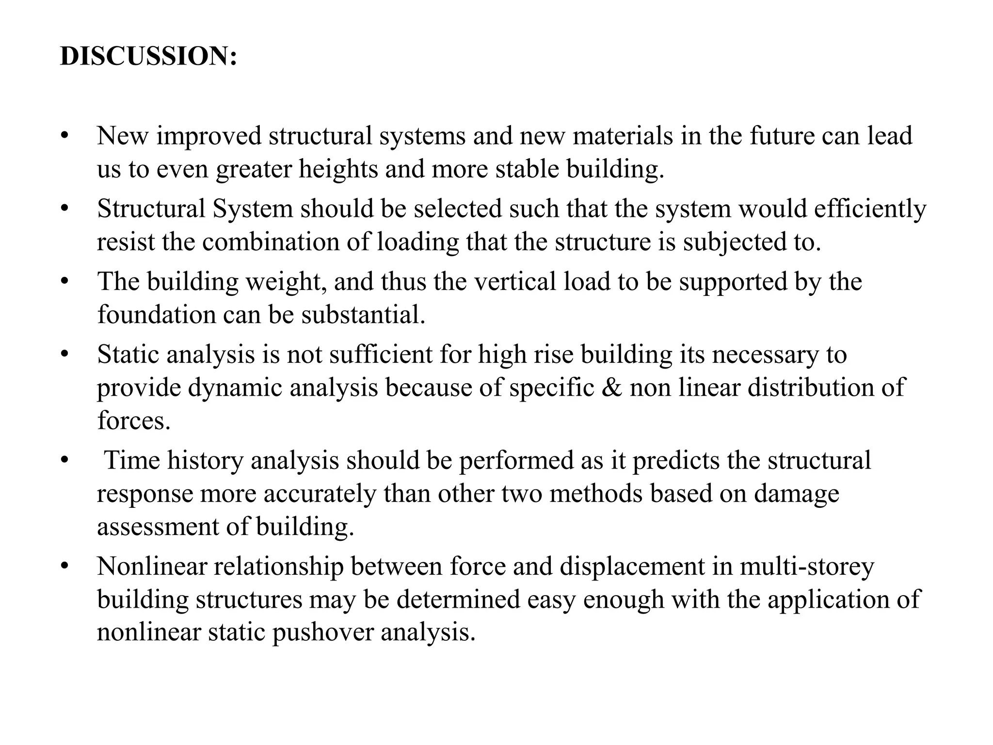 DISCUSSION:
• New improved structural systems and new materials in the future can lead
us to even greater heights and more stable building.
• Structural System should be selected such that the system would efficiently
resist the combination of loading that the structure is subjected to.
• The building weight, and thus the vertical load to be supported by the
foundation can be substantial.
• Static analysis is not sufficient for high rise building its necessary to
provide dynamic analysis because of specific & non linear distribution of
forces.
• Time history analysis should be performed as it predicts the structural
response more accurately than other two methods based on damage
assessment of building.
• Nonlinear relationship between force and displacement in multi-storey
building structures may be determined easy enough with the application of
nonlinear static pushover analysis.
 
