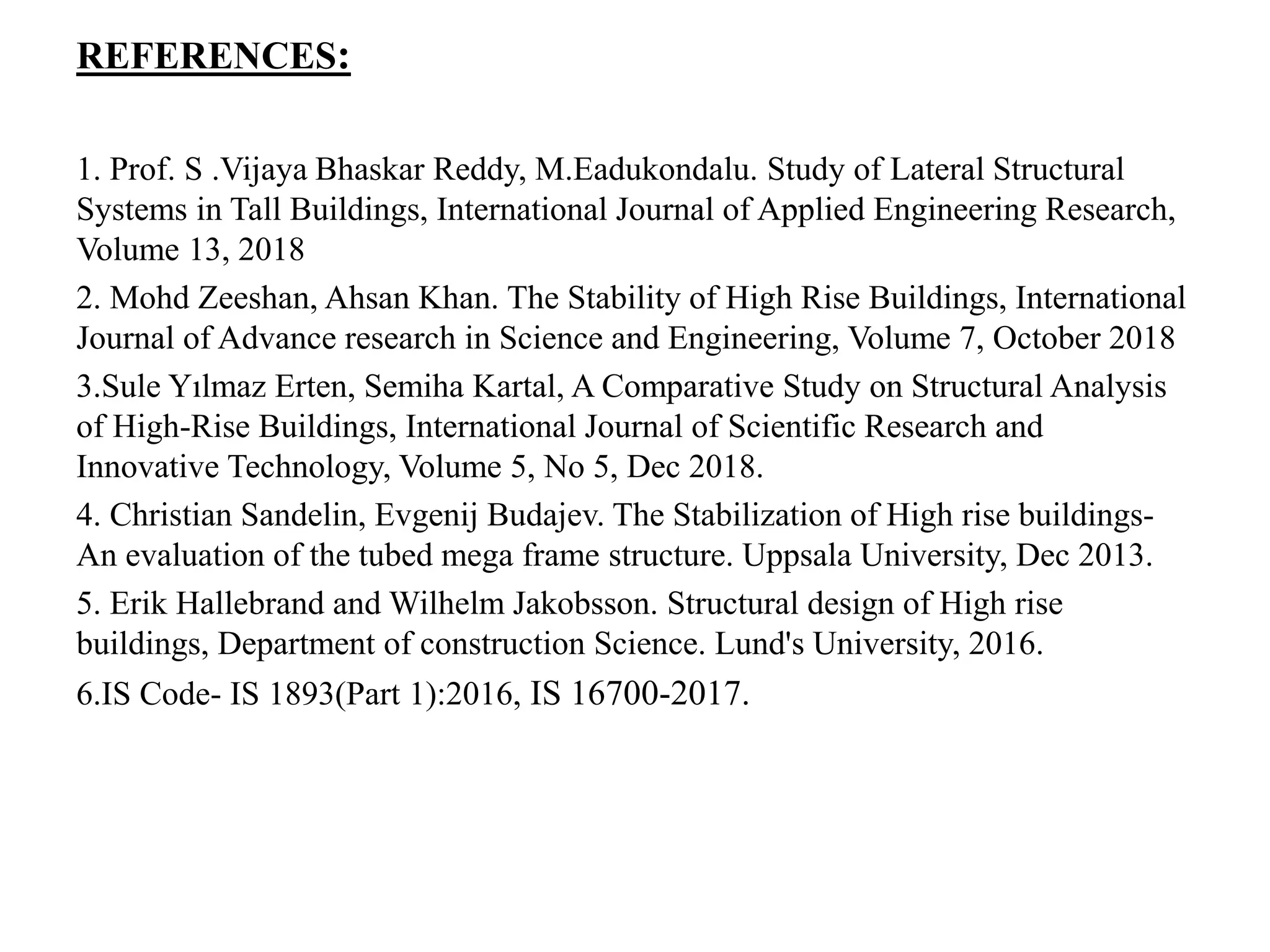 REFERENCES:
1. Prof. S .Vijaya Bhaskar Reddy, M.Eadukondalu. Study of Lateral Structural
Systems in Tall Buildings, International Journal of Applied Engineering Research,
Volume 13, 2018
2. Mohd Zeeshan, Ahsan Khan. The Stability of High Rise Buildings, International
Journal of Advance research in Science and Engineering, Volume 7, October 2018
3.Sule Yılmaz Erten, Semiha Kartal, A Comparative Study on Structural Analysis
of High-Rise Buildings, International Journal of Scientific Research and
Innovative Technology, Volume 5, No 5, Dec 2018.
4. Christian Sandelin, Evgenij Budajev. The Stabilization of High rise buildings-
An evaluation of the tubed mega frame structure. Uppsala University, Dec 2013.
5. Erik Hallebrand and Wilhelm Jakobsson. Structural design of High rise
buildings, Department of construction Science. Lund's University, 2016.
6.IS Code- IS 1893(Part 1):2016, IS 16700-2017.
 