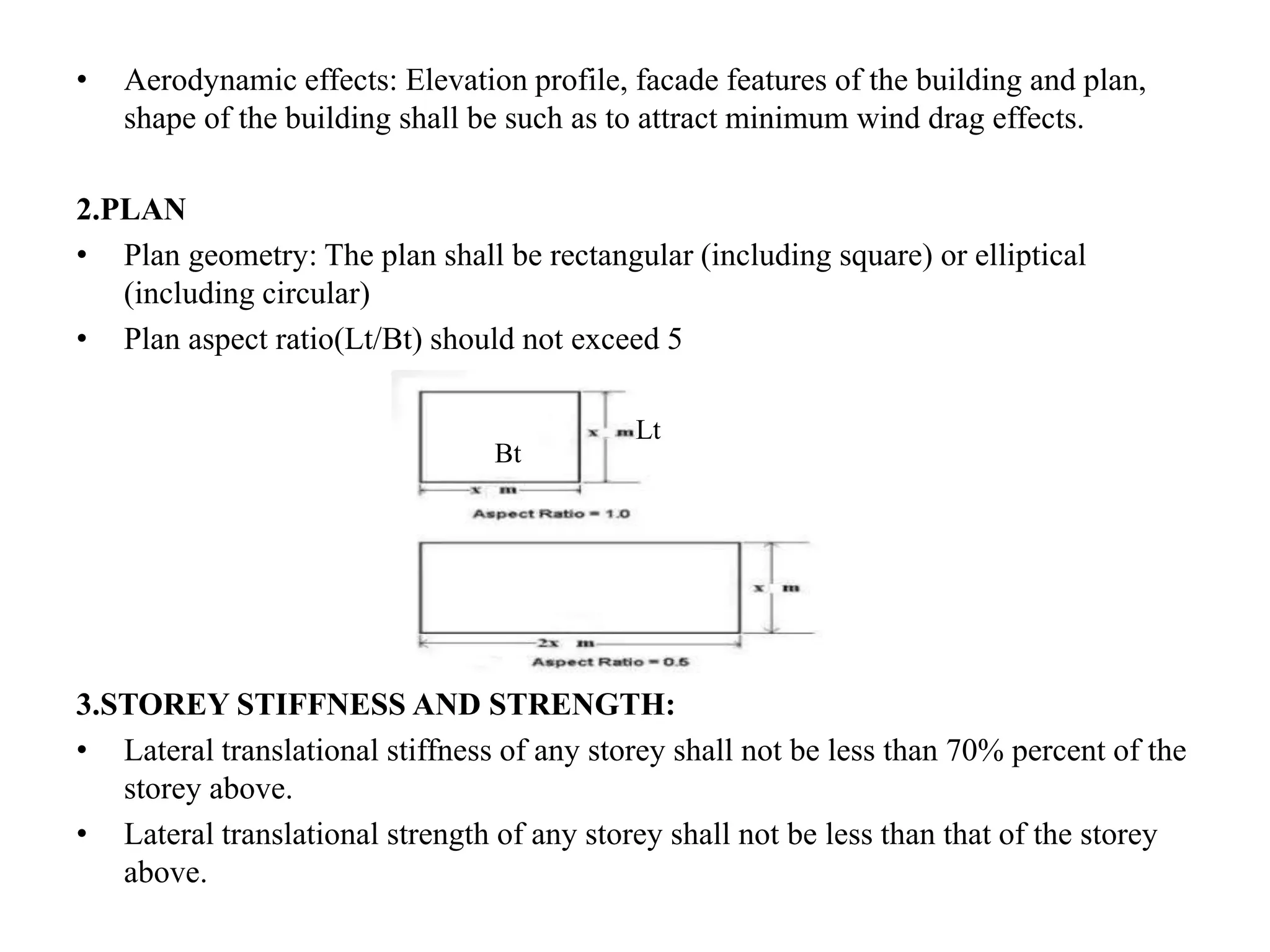 • Aerodynamic effects: Elevation profile, facade features of the building and plan,
shape of the building shall be such as to attract minimum wind drag effects.
2.PLAN
• Plan geometry: The plan shall be rectangular (including square) or elliptical
(including circular)
• Plan aspect ratio(Lt/Bt) should not exceed 5
3.STOREY STIFFNESS AND STRENGTH:
• Lateral translational stiffness of any storey shall not be less than 70% percent of the
storey above.
• Lateral translational strength of any storey shall not be less than that of the storey
above.
Lt
Bt
 