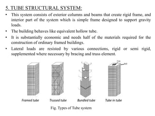 5. TUBE STRUCTURAL SYSTEM:
• This system consists of exterior columns and beams that create rigid frame, and
interior part...