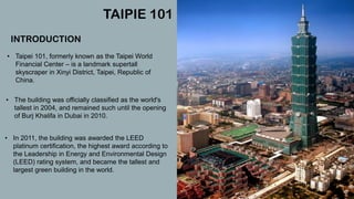 • Taipei 101, formerly known as the Taipei World
Financial Center – is a landmark supertall
skyscraper in Xinyi District, Taipei, Republic of
China.
TAIPIE 101
INTRODUCTION
• The building was officially classified as the world's
tallest in 2004, and remained such until the opening
of Burj Khalifa in Dubai in 2010.
• In 2011, the building was awarded the LEED
platinum certification, the highest award according to
the Leadership in Energy and Environmental Design
(LEED) rating system, and became the tallest and
largest green building in the world.
 