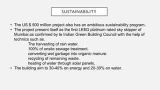 SUSTAINABILITY
• The US $ 500 million project also has an ambitious sustainability program.
• The project present itself as the first LEED platinum rated sky skipper of
Mumbai as confirmed by te Indian Green Building Council with the help of
technics such as.
The harvesting of rain water.
100% of onsite sewage treatment.
converting wet garbage into organic manure.
recycling of remaining waste.
heating of water through solar panels.
• The building aim to 30-40% on energy and 20-30% on water.
 
