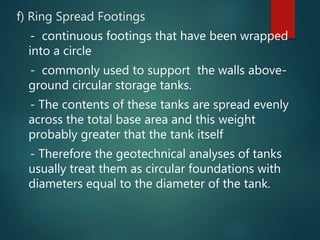 f) Ring Spread Footings
- continuous footings that have been wrapped
into a circle
- commonly used to support the walls above-
ground circular storage tanks.
- The contents of these tanks are spread evenly
across the total base area and this weight
probably greater that the tank itself
- Therefore the geotechnical analyses of tanks
usually treat them as circular foundations with
diameters equal to the diameter of the tank.
 