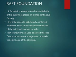 RAFT FOUNDATION
 A foundation system in which essentially the
entire building is placed on a large continuous
footing.
 It is a flat concrete slab, heavily reinforced
with steel, which carries the downward loads
of the individual columns or walls.
 Raft foundations are used to spread the load
from a structure over a large area, normally
the entire area of the structure.
 