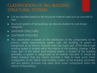 CLASSIFICATION OF TALL BUILDING
STRUCTURAL SYSTEMS
 Can be classified based on the structural material used such as concrete or
steel
 Structural systems of tall buildings can also be divided into two broad
categories:
 1)INTERIOR STRUCTURES
 2)EXTERIOR STRUCURES
 This classification is based on the distribution of the components of the
primary lateral load-resisting system over the building. A system is
categorized as an interior structure when the major part of the lateral load
resisting system is located within the interior of the building. Likewise, if the
major part of the lateral load-resisting system is located at the building
perimeter, a system is categorized as an exterior structure. It should be
noted, however, that any interior structure is likely to have some minor
components of the lateral load-resisting system at the building perimeter,
and any exterior structure may have some minor components within the
interior of the building.
 