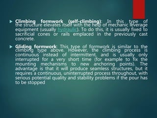  Climbing formwork (self-climbing): In this type of
the structure elevates itself with the help of mechanic leverage
equipment (usually hydraulic). To do this, it is usually fixed to
sacrificial cones or rails emplaced in the previously cast
concrete.
 Gliding formwork: This type of formwork is similar to the
climbing type above. However, the climbing process is
continuous instead of intermittent, and is usually only
interrupted for a very short time (for example to fix the
mounting mechanisms to new anchoring points). The
advantage is that it will produce seamless structures, but it
requires a continuous, uninterrupted process throughout, with
serious potential quality and stability problems if the pour has
to be stopped
 