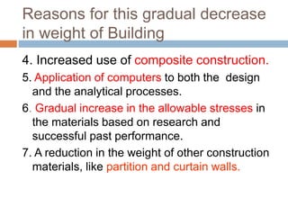Reasons for this gradual decrease
in weight of Building
4. Increased use of composite construction.
5. Application of computers to both the design
and the analytical processes.
6. Gradual increase in the allowable stresses in
the materials based on research and
successful past performance.
7. A reduction in the weight of other construction
materials, like partition and curtain walls.
 