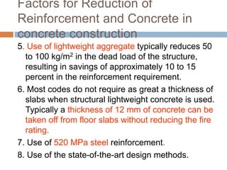 Factors for Reduction of
Reinforcement and Concrete in
concrete construction
5. Use of lightweight aggregate typically reduces 50
to 100 kg/m2 in the dead load of the structure,
resulting in savings of approximately 10 to 15
percent in the reinforcement requirement.
6. Most codes do not require as great a thickness of
slabs when structural lightweight concrete is used.
Typically a thickness of 12 mm of concrete can be
taken off from floor slabs without reducing the fire
rating.
7. Use of 520 MPa steel reinforcement.
8. Use of the state-of-the-art design methods.
 