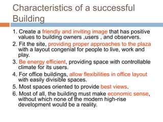 Characteristics of a successful
Building
1. Create a friendly and inviting image that has positive
values to building owners ,users , and observers.
2. Fit the site, providing proper approaches to the plaza
with a layout congenial for people to live, work and
play.
3. Be energy efficient, providing space with controllable
climate for its users.
4. For office buildings, allow flexibilities in office layout
with easily divisible spaces.
5. Most spaces oriented to provide best views.
6. Most of all, the building must make economic sense,
without which none of the modern high-rise
development would be a reality.
 