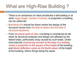 What are High-Rise Building ?
 There is no consensus on what constitutes a tall building or at
what magic height, number of stories, or proportion a building
can be called tall.
 A dividing line should be drawn where the design of the
structure moves from the field of statics into the field of
structural dynamics.
 From structural point of view, a building is considered as tall
when its structural analyses and design are affected by the
lateral loads, particularly sway caused by such loads. Under
wind load the overturning moment at the base of a building
varies in proportion to the square of the height of the building,
and lateral deflection varies as the fourth power of the height
of the building, others things being the equal.
 