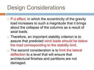Design Considerations
 P-Δ effect, in which the eccentricity of the gravity
load increases to such a magnitude that it brings
about the collapse of the columns as a result of
axial loads.
 Therefore, an important stability criterion is to
assure that predicted wind loads should be below
the load corresponding to the stability limit.
 The second consideration is to limit the lateral
deflection to a level that will ensure that
architectural finishes and partitions are not
damaged.
 