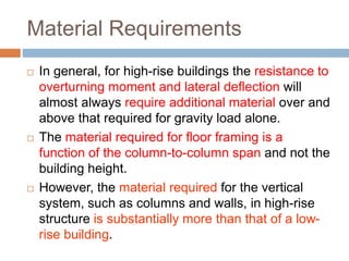 Material Requirements
 In general, for high-rise buildings the resistance to
overturning moment and lateral deflection will
almost always require additional material over and
above that required for gravity load alone.
 The material required for floor framing is a
function of the column-to-column span and not the
building height.
 However, the material required for the vertical
system, such as columns and walls, in high-rise
structure is substantially more than that of a low-
rise building.
 
