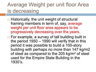 Average Weight per unit floor Area
is decreasing
 Historically, the unit weight of structural
framing members in term of, say, average
weight per unit floor area appears to be
progressively decreasing over the years.
 For example, a survey of tall building built in
the period 1950 – 1990 will verify that in this
period it was possible to build a 100-story
building with perhaps no more than 147 kg/m2
of steel as compared to the 205 kg/m2 of steel
used for the Empire State Building in the
1930’s.
 