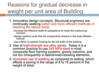 Reasons for gradual decrease in
weight per unit area of Building
1. Innovative design concepts. Structural engineers are
continually seeking better and more efficient methods of
resisting the lateral loads.
-Increase the effective width of subsystems to resist the overturning
moment.
-Design systems such that the components interact in the most efficient
manner.
-Use interior or exterior bracing for the full width of the building.
2. Use of high-strength low-alloy steels. Today it is a
common practice to use 345 MPa steel in most
composite floor framing systems, gravity columns, and
not too infrequently in lateral-load-resisting elements.
3. Increased use of welding as compared to bolting, which
effects a saving in the range of 8 to 15 percent in the
weight of steel.
 
