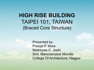 HIGH RISE BUILDING
TAIPEI 101, TAIWAN
(Braced Core Structure)
Presented by:
Pranjal P. More
Maitreyee C. Joshi
Smt. Manoramabai Mundle
College Of Architecture, Nagpur
 