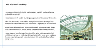 P.V.C. (POLY VINYL CHLORIDE) -
•Unplasticised polyvinyl chloride is a lightweight is widely used as a framing
and cladding material.
•t is also extensively used in plumbing as pipe material for waste and rainwater.
•It is very durable but weak and like most plastics has a low decomposition
temperature (of around 220℃) and will liberate a large amount of acrid smoke.
•It has been extensively used in the refurbishment of many UK tower blocks
from the 60’s and 70’s to provide double glazed windows and balcony doors.
•Upvc does not burn freely and has class 1 fire rating but if exposed to fire it
will fail very early at an incident and, importantly to fire crews when used as a
framing material (especially external windows) this can lead to floor to floor
compromise.
 