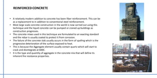 REINFORCED CONCRETE
• A relatively modern addition to concrete has been fiber reinforcement. This can be
as a replacement to in addition to conventional steel reinforcement.
• Most large scale concrete construction in the world is now carried out using this
technique and the liquid concrete can be pumped or craned up buildings as
construction progresses.
• The concrete mixes used in this technique are formulated to an exacting standard
and the rebar is usually coated to protect it from corrosion.
• The failure of the concrete slab usually occurs in the form of spalling which is the
progressive deterioration of the surface exposed to heat.
• This is because the Aggregate element usually contain quartz which will start to
crack and disintegrate at 600C.
• It is the type and quantity of aggregate in the concrete mix that will define its
inherent fire resistance properties.
 