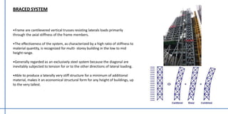 BRACED SYSTEM
•Frame are cantilevered vertical trusses resisting laterals loads primarily
through the axial stiffness of the frame members.
•The effectiveness of the system, as characterized by a high ratio of stiffness to
material quantity, is recognized for multi- storey building in the low to mid
height range.
•Generally regarded as an exclusively steel system because the diagonal are
inevitably subjected to tension for or to the other directions of lateral loading.
•Able to produce a laterally very stiff structure for a minimum of additional
material, makes it an economical structural form for any height of buildings, up
to the very tallest.
 