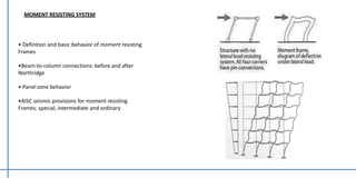 MOMENT RESISTING SYSTEM
• Definition and basic behavior of moment resisting
Frames
•Beam-to-column connections: before and after
Northridge
• Panel-zone behavior
•AISC seismic provisions for moment resisting
Frames: special, intermediate and ordinary
 