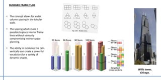 • The concept allows for wider
column spacing in the tubular
walls.
• The spacing which make it
possible to place interior frame
lines without seriously
compromising interior space
planning.
• The ability to modulate the cells
vertically can create a powerful
vocabulary for a variety of
dynamic shapes.
BUNDLED FRAME TUBE
Willis tower,
Chicago.
 