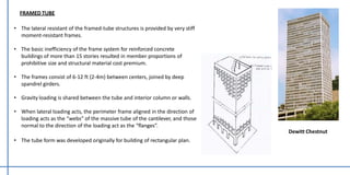 FRAMED TUBE
• The lateral resistant of the framed-tube structures is provided by very stiff
moment-resistant frames.
• The basic inefficiency of the frame system for reinforced concrete
buildings of more than 15 stories resulted in member proportions of
prohibitive size and structural material cost premium.
• The frames consist of 6-12 ft (2-4m) between centers, joined by deep
spandrel girders.
• Gravity loading is shared between the tube and interior column or walls.
• When lateral loading acts, the perimeter frame aligned in the direction of
loading acts as the “webs” of the massive tube of the cantilever, and those
normal to the direction of the loading act as the “flanges”.
• The tube form was developed originally for building of rectangular plan.
Dewitt Chestnut
 