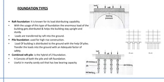  Raft foundation: It is known for its load distributing capability.
• With the usage of this type of foundation the enormous load of the
building gets distributed & helps the building stay upright and
sturdy.
• Loads are transferred by raft into the ground.
 Pile foundation: used for high rise construction.
• Load Of building is distributed to the ground with the help Of piles.
Transfer the loads into the ground with an Adequate factor of
safety.
 Combined raft-pile: is the hybrid of 2 foundation.
• It Consists of both the pile and raft foundation.
• Useful in marshy sandy soil that has low bearing capacity.
FOUNDATION TYPES
 
