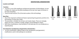 Location and Height
Function :
• Function is one of the significant architectural parameters of tall buildings. As seen
in (Figure 4), mixed-use and office buildings are the two main types of function in
this type of building.
• Those are both around 77% of the total number of the tall buildings.
Base Plan :
• One of the important architectural factors representing the geometry and form of a
tall building is its base plan shape.
• This parameter is divided into six basic and simple shapes. These are rectangle,
ellipse and circle, curvilinear, triangle, polygon and parallelogram shapes.
• With these classifications, small variations in the base plan are not considered as a
separate group.
Form (based on aerodynamic and geometric characteristics :
• For form classification, different types of the aerodynamic (and geometric)
modifications used in tall buildings are considered..
ARCHITECTURAL CONSIDERATIONS
 