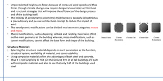 • Unprecedented heights and forces because of increased wind speeds and thus
forces through climate change now require designers to consider architectural
and structural strategies that will improve the efficiency of the design process
and of the building itself.
• The strategy of aerodynamic (geometric) modification is basically considered as
a precautionary and passive architectural concept to reduce the impact of
wind.
• The aerodynamic modifications can be divided into two main categories: macro
and micro.
• Macro modifications, such as tapering, setback and twisting, have basic effect
on the main geometry of the building whereas, micro modifications, such as
corner modifications, cannot affect the base form and shape of the building.
Structural Material :
• Selecting the structural material depends on such parameters as the function,
structural system, availability of material, and constructability.
• Using composite materials offers the advantages of both steel and concrete.
• Thus it is not surprising to find out that around 44% of all tall buildings are built
with composite materials and also to see that only %15 of the buildings used
steel
 