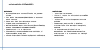 Advantages:
• Accommodates large number of families and business
houses.
• They reduce the distance to be travelled by occupants
saving their time.
• Permit more open space around the building.
• Provide more sunlight and pure air.
• Vertical expansion results in curtailment of cost of various
services such as water supply electrification.
• Saves land which can be used further.
• Pressure coefficients should need little adjustment for
different upwind terrain types .
• Existing meteorological data on wind gusts is used directly.
ADVANTAGES AND DISADVANTAGES
Disadvantages:
• Construction cost increases.
• Difficult for children and old people to go up when
elevators fails.
• Enjoying the charm of private garden cannot be
obtained.
• The approach is not suitable for very large
structures, or for those with significant dynamic
response.
• The response characteristics of the gust
anemometers and the natural variability of the
peak gusts tend to be incorporated into the wind
load estimates.
 
