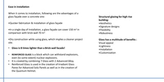 Ease in installation
When it comes to installation, following are the advantages of a
glass façade over a concrete one:
•Quicker fabrication & installation of glass façade
•In a single day of installation, a glass façade can cover 150 m2 in
comparison with brick wall 70 m2.
•Dry construction while using glass, which implies a cleaner project
site.
• Glass is 8 times lighter than a Brick wall facade!
• REINFORCED GLASS is a block which can withstand explosions,
even (to some extent) nuclear explosions.
• It is created by combining 7 Glass with 2 Advanced Alloy.
• Reinforced Glass is used in the creation of Irradiant Glass
Panes for Advanced Sola Panels as well as in the creation of
the Quantum Helmet.
Structural glazing for high rise
building:
•Aesthetics
•Signature designs
•Flexibility
•Robustness
Glass has a multitude of benefits :
Visual appeal
•Lightness
•Installation
•Customization
 