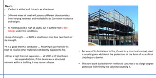 Steel :-
• Carbon is added and this acts as a hardener.
• Different mixes of steel will possess different characteristics
from varying hardness and malleability to Corrosion resistance
and weight.
• Its melting point is high at 1300C but it suffers from 3 key
failings under fire conditions.
• Loss of strength …. at 600C a steel beam may lose two thirds of
its strength.
•It is a good thermal conductor …. Meaning it can transfer its
heat to involve other materials not directly exposed to fire.
• It has a high thermal expansion….. at 500C a 10 Steel beam
can expand 60mm, if this beam was a structural
element within a building it may cause collapse.
• Because of its limitations in fire, if used in a structural context, steel
is usually given additional fire protection, in the form of a sacrificial
cladding or a barrier.
• The steel work buried within reinforced concrete is to a large degree
protected from fire by the concrete covering it.
 