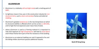 • Aluminium is a relatively soft and light metal with a melting point of
660C.
• Its lightness means it has uses in the construction industry for non-
structural items, such as door and window frames and external
cladding.
• Aluminium’s greatest weaknesses is the low temperature at which
its structural stability is affected which can be as low as 100-250c,
and its high thermal expansion (over twice that of steel).
• where aluminium is used as a framing material it is important to
note that exposure to high temperatures will lead to early failure
and if these frames form part of the fire resistance of the building.
• Aluminium as an external cladding can melt if exposed to fire and
the falling molten aluminium possess additional hazards.
ALUMINIUM
Bank Of Hong Kong
 