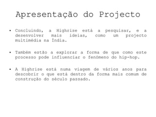 Apresentação do Projecto Concluindo, a Highrise está a pesquisar, e a desenvolver mais ideias, como um projecto multimédia na Índia.   Também estão a explorar a forma de que como este processo pode influenciar o fenómeno do hip-hop. A Highrise está numa viagem de vários anos para descobrir o que está dentro da forma mais comum de construção do século passado. 