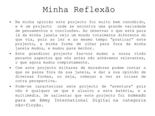 Minha Reflexão Na minha opinião este projecto foi muito bem concebido, e é um projecto  onde se encontra uma grande variedade de pensamentos e conclusões. Ao observar o que está para lá da minha janela vejo um mundo totalmente diferente do que via, pois ao ler e ao mesmo tempo “praticar” este projecto, a minha forma de olhar para fora da minha janela mudou, e mudou para melhor.  Este grandioso projecto faz-nos mudar a nossa visão perante aspectos que nós antes não achávamos relevantes, o que agora mudou completamente. Com este projecto milhares de moradores podem contar o que se passa fora da sua janela, e dar a sua opinião de diversas formas, ou seja, começar a ver as coisas de outra perspectiva.  Pode-se caracterizar este projecto de “aventura” pois não é qualquer um que é alusivo a esta matéria, e a multimédia. De salientar que este projecto foi  nomeado para um Emmy International Digital na categoria não-ficção. 