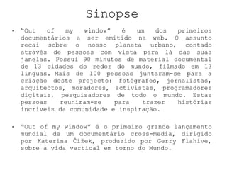 Sinopse “ Out of my window” é um dos primeiros documentários a ser emitido na web. O assunto recai sobre o nosso planeta urbano, contado através de pessoas com vista para lá das suas janelas. Possui 90 minutos de material documental de 13 cidades do redor do mundo, filmado em 13 línguas. Mais de 100 pessoas juntaram-se para a criação deste projecto: fotógrafos, jornalistas, arquitectos, moradores, activistas, programadores digitais, pesquisadores de todo o mundo. Estas pessoas reuniram-se para trazer histórias incríveis da comunidade e inspiração. “ Out of my window” é o primeiro grande lançamento mundial de um documentário cross-media, dirigido por Katerina Čížek, produzido por Gerry Flahive, sobre a vida vertical em torno do Mundo. 