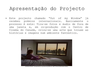 Apresentação do Projecto Este projecto chamado “Out of my Window” já recebeu prémios internacionais. Basicamente o processo é este: Tira-se fotos e áudio de fora de uma janela e, em co-produção com o Centro de Cinema do Canadá, criou-se uma arte que trouxe as histórias e imagens num ambiente fantástico. 
