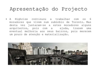 Apresentação do Projecto A Highrise continuou a trabalhar com os 6 moradores que vivem num subúrbio de Toronto. Mas desta vez juntaram-se a estes moradores alguns arquitectos, pois com a  ajuda, trazem uma eventual melhoria aos seus bairros, pois merecem um pouco de atenção e materialização. 