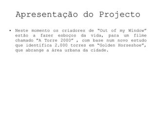Apresentação do Projecto Neste momento os criadores de “Out of my Window” estão a fazer esboços da vida, para um filme chamado ”A Torre 2000” , com base num novo estudo que identifica 2.000 torres em “Golden Horseshoe”, que abrange a área urbana da cidade. 
