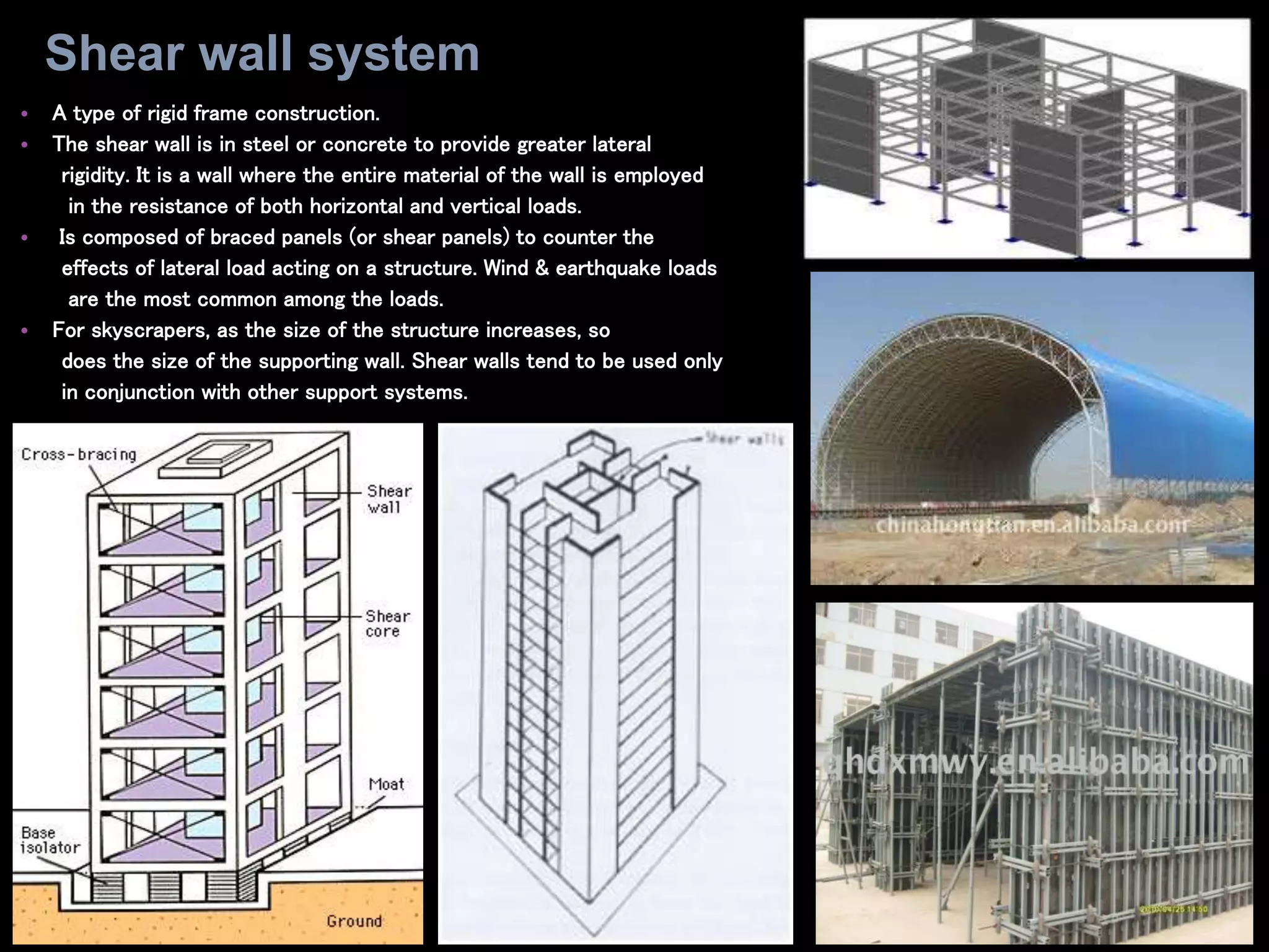 • A type of rigid frame construction.
• The shear wall is in steel or concrete to provide greater lateral
rigidity. It is a wall where the entire material of the wall is employed
in the resistance of both horizontal and vertical loads.
• Is composed of braced panels (or shear panels) to counter the
effects of lateral load acting on a structure. Wind & earthquake loads
are the most common among the loads.
• For skyscrapers, as the size of the structure increases, so
does the size of the supporting wall. Shear walls tend to be used only
in conjunction with other support systems.
Shear wall system
 