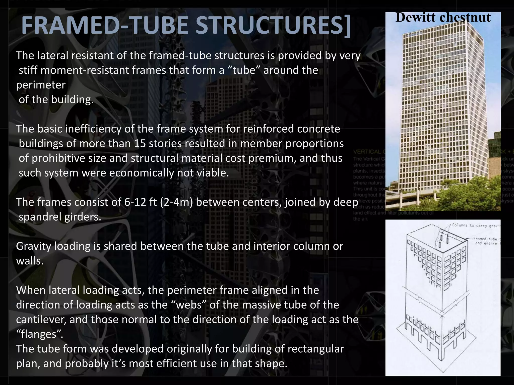 FRAMED-TUBE STRUCTURES]
The lateral resistant of the framed-tube structures is provided by very
stiff moment-resistant frames that form a “tube” around the
perimeter
of the building.
The basic inefficiency of the frame system for reinforced concrete
buildings of more than 15 stories resulted in member proportions
of prohibitive size and structural material cost premium, and thus
such system were economically not viable.
The frames consist of 6-12 ft (2-4m) between centers, joined by deep
spandrel girders.
Gravity loading is shared between the tube and interior column or
walls.
When lateral loading acts, the perimeter frame aligned in the
direction of loading acts as the “webs” of the massive tube of the
cantilever, and those normal to the direction of the loading act as the
“flanges”.
The tube form was developed originally for building of rectangular
plan, and probably it’s most efficient use in that shape.
Dewitt chestnut
 