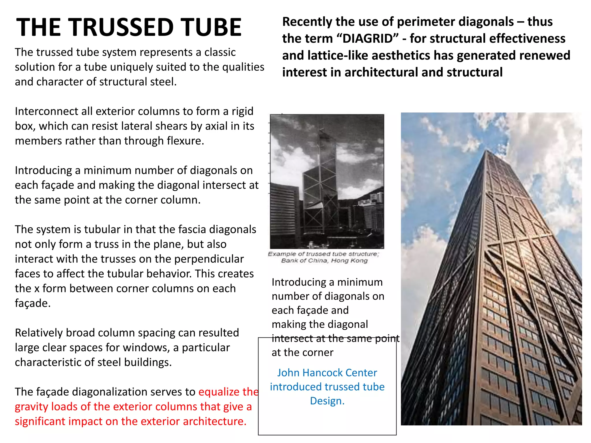 THE TRUSSED TUBE
The trussed tube system represents a classic
solution for a tube uniquely suited to the qualities
and character of structural steel.
Interconnect all exterior columns to form a rigid
box, which can resist lateral shears by axial in its
members rather than through flexure.
Introducing a minimum number of diagonals on
each façade and making the diagonal intersect at
the same point at the corner column.
The system is tubular in that the fascia diagonals
not only form a truss in the plane, but also
interact with the trusses on the perpendicular
faces to affect the tubular behavior. This creates
the x form between corner columns on each
façade.
Relatively broad column spacing can resulted
large clear spaces for windows, a particular
characteristic of steel buildings.
The façade diagonalization serves to equalize the
gravity loads of the exterior columns that give a
significant impact on the exterior architecture.
John Hancock Center
introduced trussed tube
Design.
Recently the use of perimeter diagonals – thus
the term “DIAGRID” - for structural effectiveness
and lattice-like aesthetics has generated renewed
interest in architectural and structural designers
of tall buildings.
Introducing a minimum
number of diagonals on
each façade and
making the diagonal
intersect at the same point
at the corner column
 