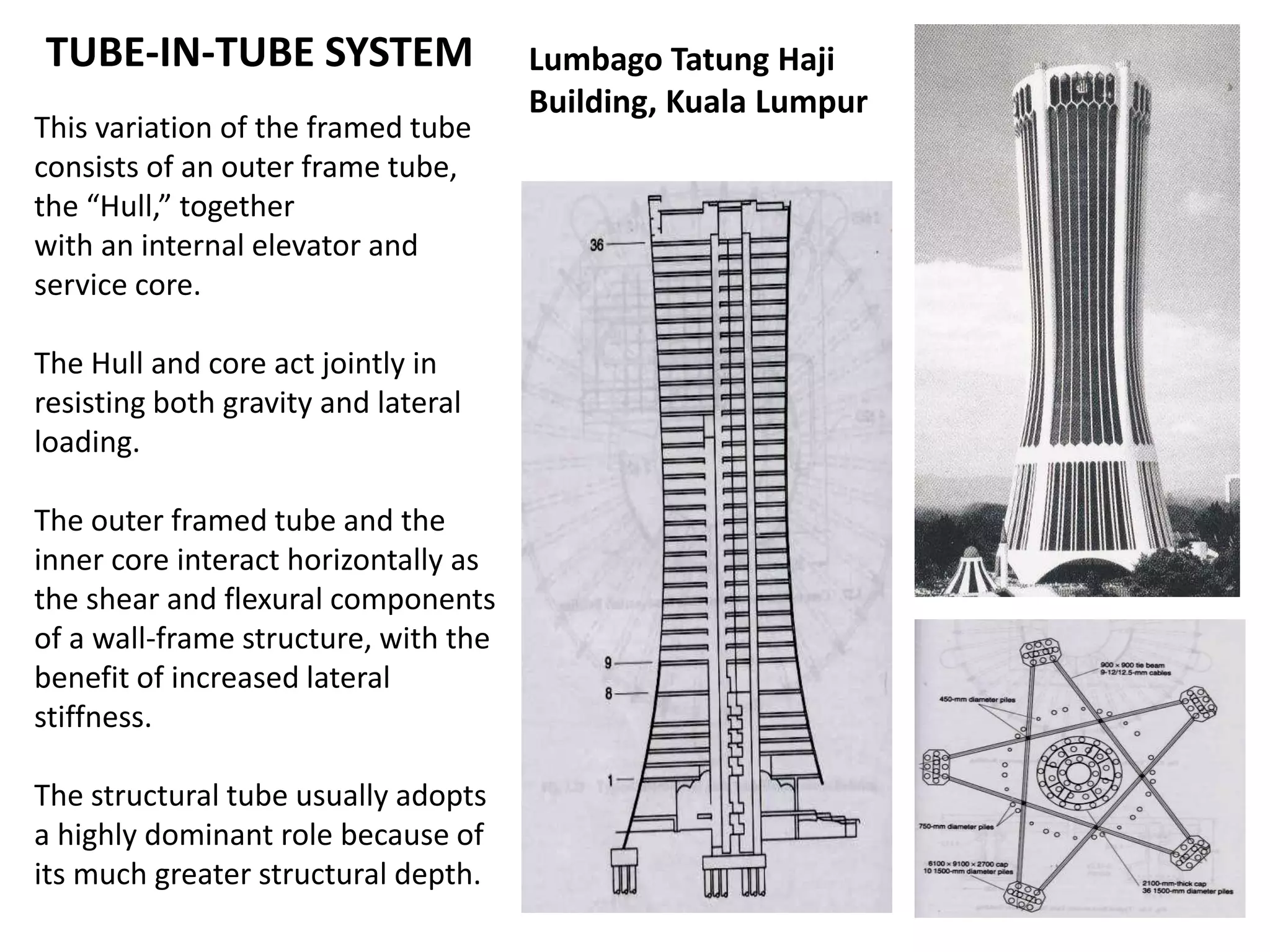 TUBE-IN-TUBE SYSTEM
This variation of the framed tube
consists of an outer frame tube,
the “Hull,” together
with an internal elevator and
service core.
The Hull and core act jointly in
resisting both gravity and lateral
loading.
The outer framed tube and the
inner core interact horizontally as
the shear and flexural components
of a wall-frame structure, with the
benefit of increased lateral
stiffness.
The structural tube usually adopts
a highly dominant role because of
its much greater structural depth.
Lumbago Tatung Haji
Building, Kuala Lumpur
 
