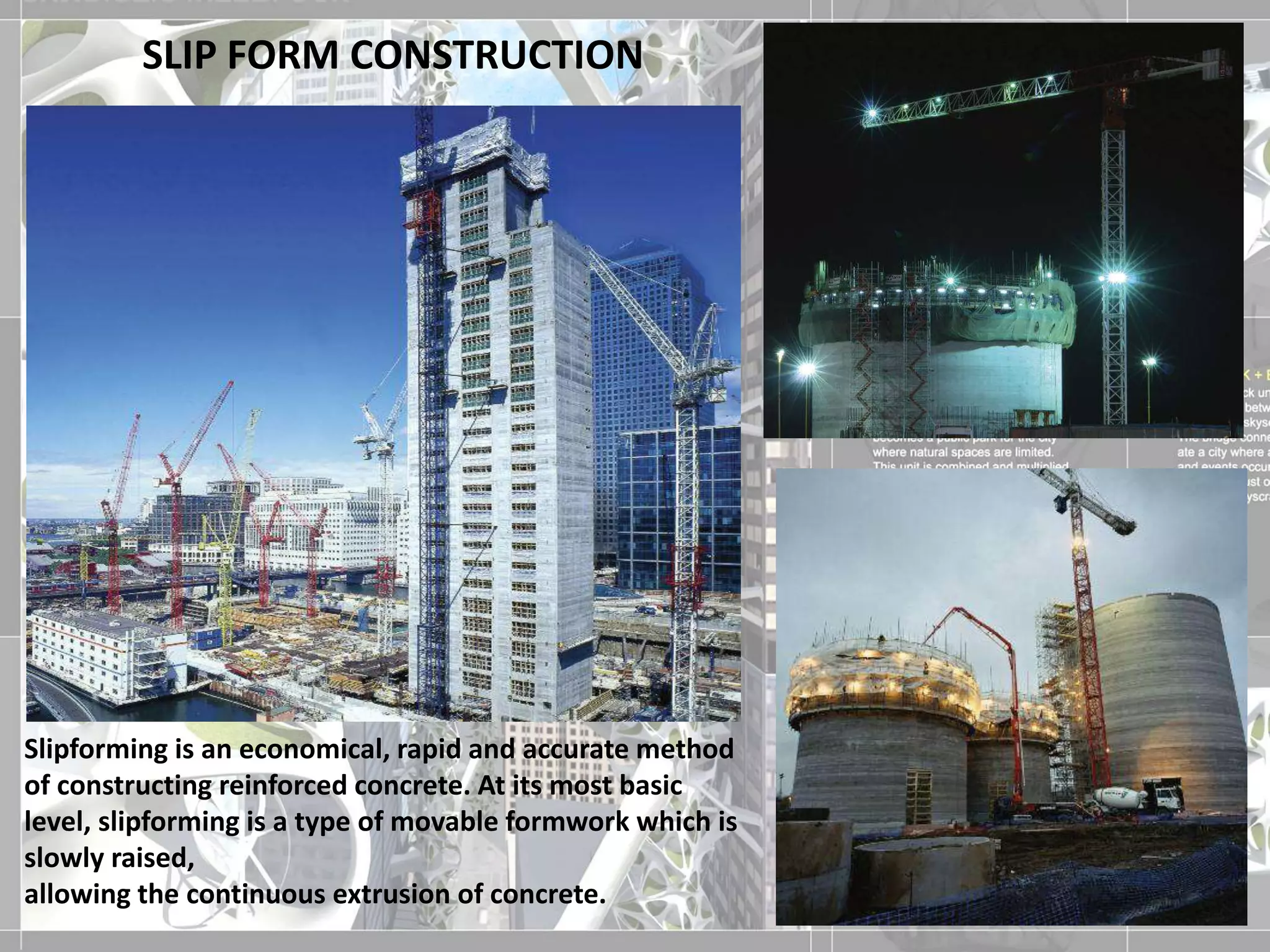 SLIP FORM CONSTRUCTION
Slipforming is an economical, rapid and accurate method
of constructing reinforced concrete. At its most basic
level, slipforming is a type of movable formwork which is
slowly raised,
allowing the continuous extrusion of concrete.
 